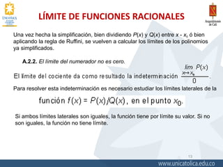 LÍMITE DE FUNCIONES RACIONALES
13
Una vez hecha la simplificación, bien dividiendo P(x) y Q(x) entre x - x0 ó bien
aplicando la regla de Ruffini, se vuelven a calcular los límites de los polinomios
ya simplificados.
A.2.2. El límite del numerador no es cero.
Para resolver esta indeterminación es necesario estudiar los límites laterales de la
Si ambos límites laterales son iguales, la función tiene por límite su valor. Si no
son iguales, la función no tiene límite.
 