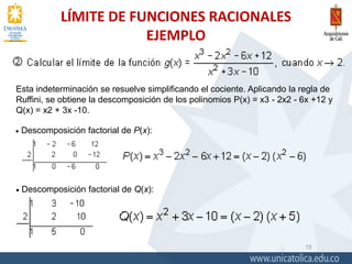 LÍMITE DE FUNCIONES RACIONALES
EJEMPLO
15
Esta indeterminación se resuelve simplificando el cociente. Aplicando la regla de
Ruffini, se obtiene la descomposición de los polinomios P(x) = x3 - 2x2 - 6x +12 y
Q(x) = x2 + 3x -10.
 Descomposición factorial de P(x):
 Descomposición factorial de Q(x):
 