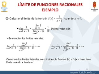 LÍMITE DE FUNCIONES RACIONALES
EJEMPLO
18
 Se estudian los límites laterales:
Como los dos límites laterales no coinciden, la función f(x) = 1/(x - 1) no tiene
límite cuando x tiende a 1.
 