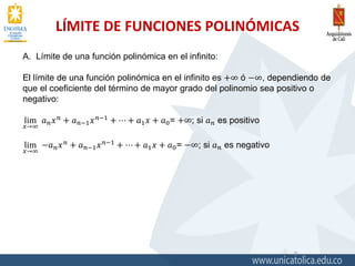 LÍMITE DE FUNCIONES POLINÓMICAS
9
A. Límite de una función polinómica en el infinito:
El límite de una función polinómica en el infinito es +∞ ó −∞, dependiendo de
que el coeficiente del término de mayor grado del polinomio sea positivo o
negativo:
lim
𝑥→∞
𝑎 𝑛 𝑥 𝑛
+ 𝑎 𝑛−1 𝑥 𝑛−1
+ ⋯ + 𝑎1 𝑥 + 𝑎0= +∞; si 𝑎 𝑛 es positivo
lim
𝑥→∞
−𝑎 𝑛 𝑥 𝑛
+ 𝑎 𝑛−1 𝑥 𝑛−1
+ ⋯ + 𝑎1 𝑥 + 𝑎0= −∞; si 𝑎 𝑛 es negativo
 