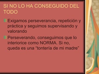 SI NO LO HA CONSEGUIDO DEL
TODO
 Exigamos perseverancia, repetición y
 práctica y seguimos supervisando y
 valorando
 Perseverando, conseguimos que lo
 interiorice como NORMA. Si no,
 queda es una “tontería de mi madre”
 