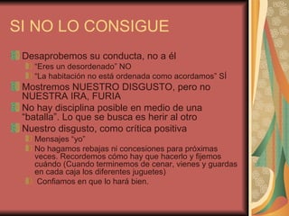 SI NO LO CONSIGUE
 Desaprobemos su conducta, no a él
   “Eres un desordenado” NO
   “La habitación no está ordenada como acordamos” SÍ
 Mostremos NUESTRO DISGUSTO, pero no
 NUESTRA IRA, FURIA
 No hay disciplina posible en medio de una
 “batalla”. Lo que se busca es herir al otro
 Nuestro disgusto, como crítica positiva
   Mensajes “yo”
   No hagamos rebajas ni concesiones para próximas
   veces. Recordemos cómo hay que hacerlo y fijemos
   cuándo (Cuando terminemos de cenar, vienes y guardas
   en cada caja los diferentes juguetes)
    Confiamos en que lo hará bien.
 