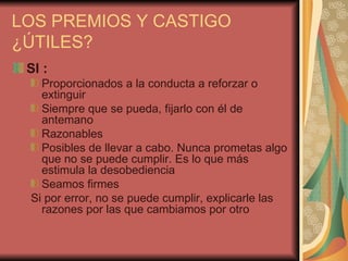 LOS PREMIOS Y CASTIGO
¿ÚTILES?
 SÍ :
   Proporcionados a la conducta a reforzar o
   extinguir
   Siempre que se pueda, fijarlo con él de
   antemano
   Razonables
   Posibles de llevar a cabo. Nunca prometas algo
   que no se puede cumplir. Es lo que más
   estimula la desobediencia
   Seamos firmes
 Si por error, no se puede cumplir, explicarle las
   razones por las que cambiamos por otro
 