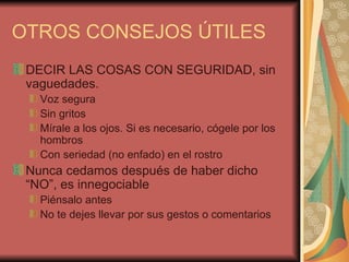 OTROS CONSEJOS ÚTILES
 DECIR LAS COSAS CON SEGURIDAD, sin
 vaguedades.
   Voz segura
   Sin gritos
   Mírale a los ojos. Si es necesario, cógele por los
   hombros
   Con seriedad (no enfado) en el rostro
 Nunca cedamos después de haber dicho
 “NO”, es innegociable
   Piénsalo antes
   No te dejes llevar por sus gestos o comentarios
 