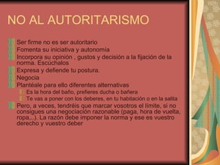NO AL AUTORITARISMO
 Ser firme no es ser autoritario
 Fomenta su iniciativa y autonomía
 Incorpora su opinión , gustos y decisión a la fijación de la
 norma. Escúchalos
 Expresa y defiende tu postura.
 Negocia
 Plantéale para ello diferentes alternativas
    Es la hora del baño, prefieres ducha o bañera
    Te vas a poner con los deberes, en tu habitación o en la salita
 Pero, a veces, tendréis que marcar vosotros el límite, si no
 consigues una negociación razonable (paga, hora de vuelta,
 ropa,..). La razón debe imponer la norma y ese es vuestro
 derecho y vuestro deber
 