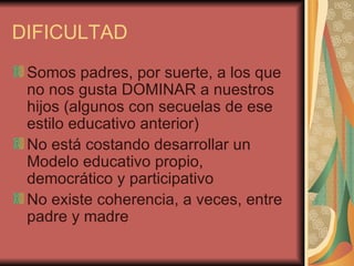 DIFICULTAD
 Somos padres, por suerte, a los que
 no nos gusta DOMINAR a nuestros
 hijos (algunos con secuelas de ese
 estilo educativo anterior)
 No está costando desarrollar un
 Modelo educativo propio,
 democrático y participativo
 No existe coherencia, a veces, entre
 padre y madre
 