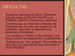 DIFICULTAD
 Equilibrar siempres es difícil. Debemos
 hacerlo entre el DEJAR HACER y el
 PONER LíMITES (Derechos y deberes)
 Creemos que su rebeldía e intentos de
 franquear las normas son negativos. Al
 contrario, aprenden a defender sus
 posturas y decisiones
 Los castigos y límites no los achican. Les
 hacen crecer en autocontrol y autodominio
 Queremos ser “sus amigos”. Esos están en
 otro sitio. En casa tienen que encontrar a
 SUS PADRES
 