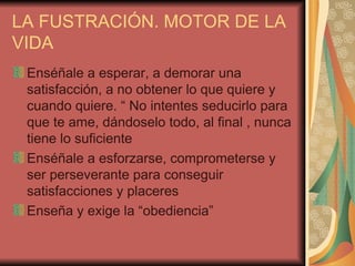 LA FUSTRACIÓN. MOTOR DE LA
VIDA
 Enséñale a esperar, a demorar una
 satisfacción, a no obtener lo que quiere y
 cuando quiere. “ No intentes seducirlo para
 que te ame, dándoselo todo, al final , nunca
 tiene lo suficiente
 Enséñale a esforzarse, comprometerse y
 ser perseverante para conseguir
 satisfacciones y placeres
 Enseña y exige la “obediencia”
 