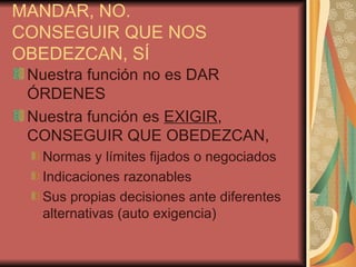 MANDAR, NO.
CONSEGUIR QUE NOS
OBEDEZCAN, SÍ
 Nuestra función no es DAR
 ÓRDENES
 Nuestra función es EXIGIR,
 CONSEGUIR QUE OBEDEZCAN,
  Normas y límites fijados o negociados
  Indicaciones razonables
  Sus propias decisiones ante diferentes
  alternativas (auto exigencia)
 