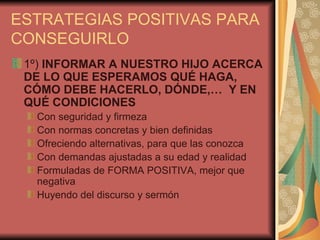 ESTRATEGIAS POSITIVAS PARA
CONSEGUIRLO
 1º) INFORMAR A NUESTRO HIJO ACERCA
 DE LO QUE ESPERAMOS QUÉ HAGA,
 CÓMO DEBE HACERLO, DÓNDE,… Y EN
 QUÉ CONDICIONES
  Con seguridad y firmeza
  Con normas concretas y bien definidas
  Ofreciendo alternativas, para que las conozca
  Con demandas ajustadas a su edad y realidad
  Formuladas de FORMA POSITIVA, mejor que
  negativa
  Huyendo del discurso y sermón
 