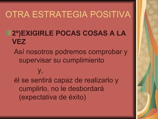 OTRA ESTRATEGIA POSITIVA

 2º)EXIGIRLE POCAS COSAS A LA
 VEZ
  Así nosotros podremos comprobar y
    supervisar su cumplimiento
          y,
  él se sentirá capaz de realizarlo y
    cumplirlo, no le desbordará
    (expectativa de éxito)
 