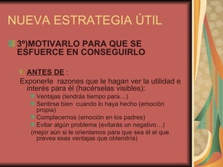 NUEVA ESTRATEGIA ÚTIL
 3º)MOTIVARLO PARA QUE SE
 ESFUERCE EN CONSEGUIRLO

   ANTES DE :
 Exponerle razones que le hagan ver la utilidad e
   interés para él (hacérselas visibles):
      Ventajas (tendrás tiempo para…)
      Sentirse bien cuando lo haya hecho (emoción
      propia)
      Complacernos (emoción en los padres)
      Evitar algún problema (evitarás un negativo…)
    (mejor aún si le orientamos para que sea él el que
      prevea esas ventajas que obtendría)
 