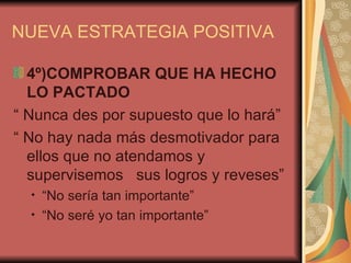 NUEVA ESTRATEGIA POSITIVA

  4º)COMPROBAR QUE HA HECHO
  LO PACTADO
“ Nunca des por supuesto que lo hará”
“ No hay nada más desmotivador para
  ellos que no atendamos y
  supervisemos sus logros y reveses”
  •   “No sería tan importante”
  •   “No seré yo tan importante”
 