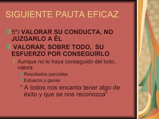 SIGUIENTE PAUTA EFICAZ
 5º) VALORAR SU CONDUCTA, NO
 JUZGARLO A ÉL
 VALORAR, SOBRE TODO, SU
 ESFUERZO POR CONSEGUIRLO
  Aunque no lo haya conseguido del todo,
  valora
    Resultados parciales
    Esfuerzo y ganas
   “ A todos nos encanta tener algo de
     éxito y que se nos reconozca”
 