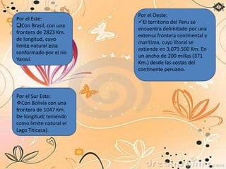 Por el Este:
Con Brasil, con una
frontera de 2823 Km.
de longitud, cuyo
limite natural esta
conformado por el rio
Yaraví.
Por el Sur Este:
Con Bolivia con una
frontera de 1047 Km.
De longitud( teniendo
como limite natural el
Lago Titicaca).
Por el Oeste:
El territorio del Peru se
encuentra delimitado por una
extensa frontera continental y
maritima, cuyo litoral se
extiende en 3,079.500 Km. En
un ancho de 200 millas (371
Km.) desde las costas del
continente peruano.
 