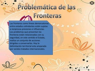 Las fronteras como líneas demarcatorias
entre estados colindantes están sujetas
a reciprocas presiones e influencias.
Los problemas que presentan las
fronteras están relacionadas con su
seguridad, en este sentido el Estado,
realiza un conjunto de acciones
dirigidas a conservarlas. Hoy la
delimitación territorial esta amparada
por sendos tratados internacionales.
 