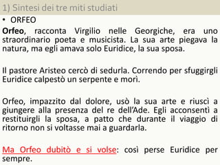 1) Sintesi dei tre miti studiati
• ORFEO
Orfeo, racconta Virgilio nelle Georgiche, era uno
straordinario poeta e musicista. La sua arte piegava la
natura, ma egli amava solo Euridice, la sua sposa.
Il pastore Aristeo cercò di sedurla. Correndo per sfuggirgli
Euridice calpestò un serpente e morì.
Orfeo, impazzito dal dolore, usò la sua arte e riuscì a
giungere alla presenza del re dell’Ade. Egli acconsentì a
restituirgli la sposa, a patto che durante il viaggio di
ritorno non si voltasse mai a guardarla.
Ma Orfeo dubitò e si volse: così perse Euridice per
sempre.
 