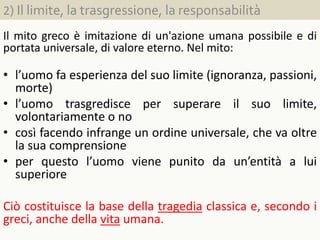 2) Il limite, la trasgressione, la responsabilità
Il mito greco è imitazione di un'azione umana possibile e di
portata universale, di valore eterno. Nel mito:
• l’uomo fa esperienza del suo limite (ignoranza, passioni,
morte)
• l’uomo trasgredisce per superare il suo limite,
volontariamente o no
• così facendo infrange un ordine universale, che va oltre
la sua comprensione
• per questo l’uomo viene punito da un’entità a lui
superiore
Ciò costituisce la base della tragedia classica e, secondo i
greci, anche della vita umana.
 
