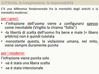 2) Il limite, la trasgressione, la responsabilità
C’è una differenza fondamentale fra la mentalità degli antichi e la
mentalità moderna:
per i greci:
• -l’infrazione dell’uomo viene a configurarsi spesso
come inevitabile (Virgilio la chiama “follia”)
• -la libertà di scelta dell’uomo fra bene e male (= libero
arbitrio) non è quindi tutelata
• -nonostante questo, la violazione umana, nel mito,
viene sempre duramente punita
per i moderni:
l’infrazione viene punita solo
• -se è stata una libera scelta
• -se è stata intenzionale
 