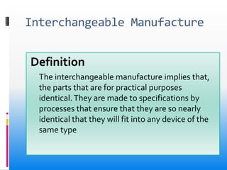Interchangeable Manufacture
Definition
The interchangeable manufacture implies that,
the parts that are for practical purposes
identical.They are made to specifications by
processes that ensure that they are so nearly
identical that they will fit into any device of the
same type
 