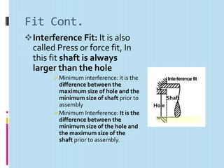 Fit Cont.
Interference Fit: It is also
called Press or force fit, In
this fit shaft is always
larger than the hole
Minimum interference: it is the
difference between the
maximum size of hole and the
minimum size of shaft prior to
assembly
Minimum Interference: It is the
difference between the
minimum size of the hole and
the maximum size of the
shaft prior to assembly.
Shaft
Hole
 