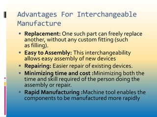 Advantages For Interchangeable
Manufacture
 Replacement: One such part can freely replace
another, without any custom fitting (such
as filling).
 Easy to Assembly: This interchangeability
allows easy assembly of new devices
 Repairing: Easier repair of existing devices.
 Minimizing time and cost :Minimizing both the
time and skill required of the person doing the
assembly or repair.
 Rapid Manufacturing :Machine tool enables the
components to be manufactured more rapidly
 