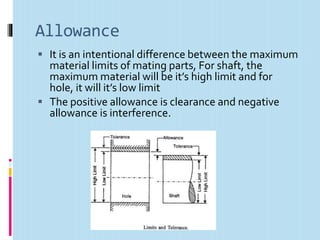 Allowance
 It is an intentional difference between the maximum
material limits of mating parts, For shaft, the
maximum material will be it’s high limit and for
hole, it will it’s low limit
 The positive allowance is clearance and negative
allowance is interference.
 