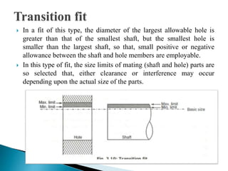  In a fit of this type, the diameter of the largest allowable hole is
greater than that of the smallest shaft, but the smallest hole is
smaller than the largest shaft, so that, small positive or negative
allowance between the shaft and hole members are employable.
 In this type of fit, the size limits of mating (shaft and hole) parts are
so selected that, either clearance or interference may occur
depending upon the actual size of the parts.
 