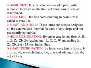BASIC SIZE: It is the standard size of a part , with
reference to which all the limits of variations of size are
determined.
ZERO LINE: the line corresponding to basic size is
called as zero line.
SHAFT AND HOLE: These terms are used to designate
all the external and internal features of any shape and not
necessarily cylindrical.
HOLE DESIGNATION: By upper case letters from A, B,
... Z, Za, Zb, Zc (excluding I, L, O, Q, W and adding Js,
Za, Zb, Zc) - 25 nos. Indian Stds.
SHAFT DESIGNATION: By lower case letters from a, b,
... z, za, zb, zc (excluding i, l, o, q, w and adding js, za, zb,
zc) - 25 nos.
 