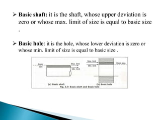  Basic shaft: it is the shaft, whose upper deviation is
zero or whose max. limit of size is equal to basic size
.
 Basic hole: it is the hole, whose lower deviation is zero or
whose min. limit of size is equal to basic size .
 