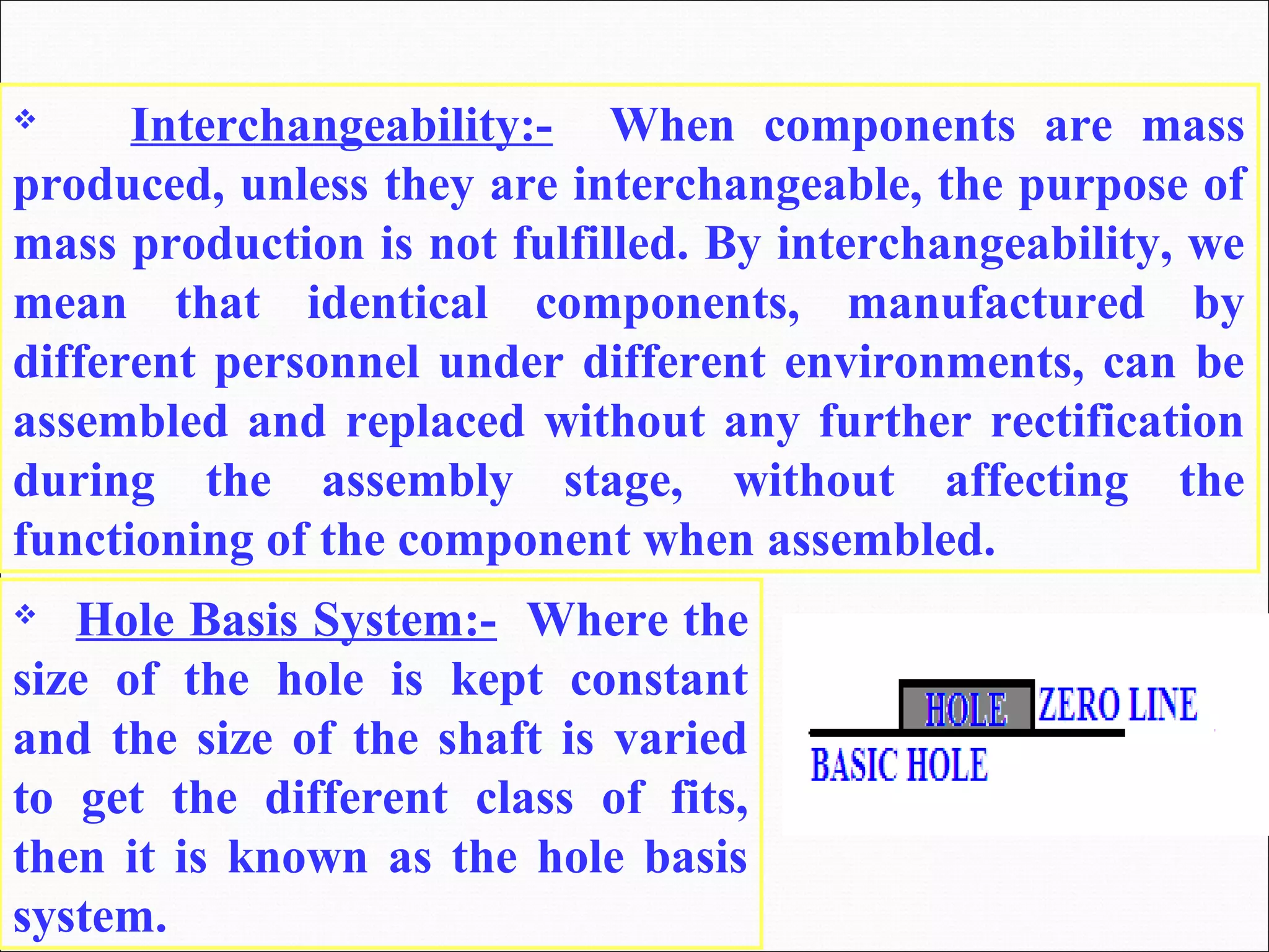  Interchangeability:- When components are mass
produced, unless they are interchangeable, the purpose of
mass production is not fulfilled. By interchangeability, we
mean that identical components, manufactured by
different personnel under different environments, can be
assembled and replaced without any further rectification
during the assembly stage, without affecting the
functioning of the component when assembled.
 Hole Basis System:- Where the
size of the hole is kept constant
and the size of the shaft is varied
to get the different class of fits,
then it is known as the hole basis
system.
 