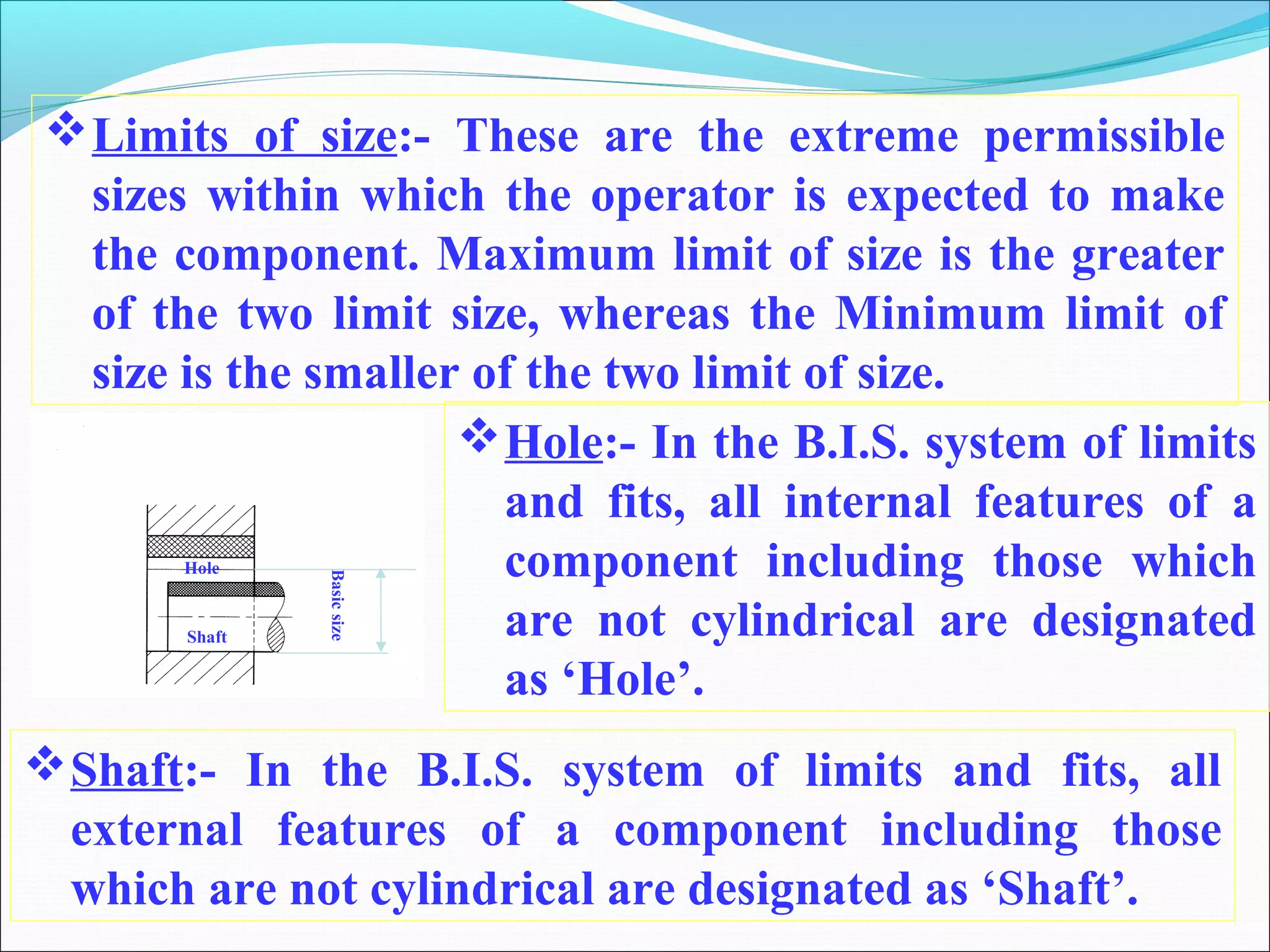 Limits of size:- These are the extreme permissible
sizes within which the operator is expected to make
the component. Maximum limit of size is the greater
of the two limit size, whereas the Minimum limit of
size is the smaller of the two limit of size.
Hole:- In the B.I.S. system of limits
and fits, all internal features of a
component including those which
are not cylindrical are designated
as ‘Hole’.
Shaft:- In the B.I.S. system of limits and fits, all
external features of a component including those
which are not cylindrical are designated as ‘Shaft’.
Hole
Shaft
Basicsize
 