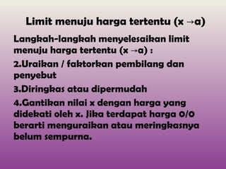 Limit menuju harga tertentu (x ->a) Langkah-langkah menyelesaikan limit menuju harga tertentu (x ->a) : Uraikan / faktorkan pembilang dan penyebut Diringkas atau dipermudah Gantikan nilai x dengan harga yang didekati oleh x. Jika terdapat harga 0/0 berarti menguraikan atau meringkasnya belum sempurna. 