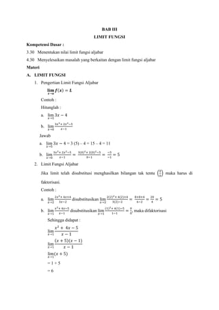 BAB III
LIMIT FUNGSI
Kompetensi Dasar :
3.30 Menentukan nilai limit fungsi aljabar
4.30 Menyelesaikan masalah yang berkaitan dengan limit fungsi aljabar
Materi
A. LIMIT FUNGSI
1. Pengertian Limit Fungsi Aljabar
𝐥𝐢𝐦
𝒙→𝒂
𝒇(𝒙) = 𝑳
Contoh :
Hitunglah :
a. lim
𝑥→5
3𝑥 − 4
b. lim
𝑥→0
3𝑥3+ 2𝑥2−5
𝑥−1
Jawab
a. lim
𝑥→5
3𝑥 − 4 = 3 (5) – 4 = 15 – 4 = 11
b. lim
𝑥→0
3𝑥3+ 2𝑥2−5
𝑥−1
=
3(0)3+ 2(0)2−5
0−1
=
−5
−1
= 5
2. Limit Fungsi Aljabar
Jika limit telah disubstitusi menghasilkan bilangan tak tentu (
0
0
) maka harus di
faktorisasi.
Contoh :
a. lim
𝑥→2
2𝑥2+ 4𝑥+4
3𝑥−2
disubstitusikan lim
𝑥→2
2(2)2+ 4(2)+4
3(2)−2
=
8+8+4
6−2
=
20
4
= 5
b. lim
𝑥→1
𝑥2+ 4𝑥−5
𝑥−1
disubstitusikan lim
𝑥→1
(1)2+ 4(1)−5
1−1
=
0
0
, maka difaktorisasi
Sehingga didapat :
lim
𝑥→1
𝑥2
+ 4𝑥 − 5
𝑥 − 1
lim
𝑥→1
(𝑥 + 5)(𝑥 − 1)
𝑥 − 1
lim
𝑥→1
(𝑥 + 5)
= 1 + 5
= 6
 