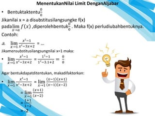 MenentukanNilai Limit DenganAljabar
• Bentuktaktentu
0
0
Jikanilai x = a disubstitusilangsungke f(x)
padalim
𝑥→𝑎
𝑓 𝑥 ,diperolehbentuk
0
0
. Maka f(x) perludiubahbentuknya.
Contoh:
a. lim
𝑥→1
𝑥2
−1
𝑥2
−3𝑥+2
= …
Jikamensubstitusilangsungnilai x=1 maka:
• lim
𝑥→1
𝑥2
−1
𝑥2
−3𝑥+2
=
12
−1
12
−3.1+2
=
0
0
Agar bentukdapatditentukan, makadifaktorkan:
• lim
𝑥→1
𝑥2
−1
𝑥2
−3𝑥+2
= lim
𝑥→1
𝑥−1 𝑥+1
𝑥−1 𝑥−2
= lim
𝑥→1
𝑥+1
𝑥−2
=
1+1
1−2
= -2
 