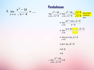 Rasionalka
n bentuk
akar
4
x
4
x
4
x
16
x
lim
4
x
16
x
lim
2
4
x
2
4
x 




=




3. ....
4
x
16
x
lim
2
4
x
=



4
x
4
x
)
16
x
(
lim
2
4
x 


=

4
x
4
x
)
4
x
)(
4
x
(
lim
4
x 


+
=

4
x
)
4
x
(
lim
4
x

+
=

4
4
)
4
4
( 
+
=
0
8 
=
0
=
0
4
x
16
x
lim
2
4
x
=




 
