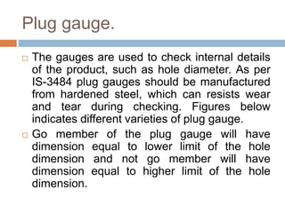 Plug gauge.
 The gauges are used to check internal details
of the product, such as hole diameter. As per
IS-3484 plug gauges should be manufactured
from hardened steel, which can resists wear
and tear during checking. Figures below
indicates different varieties of plug gauge.
 Go member of the plug gauge will have
dimension equal to lower limit of the hole
dimension and not go member will have
dimension equal to higher limit of the hole
dimension.
 