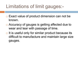 Limitations of limit gauges:-
 Exact value of product dimension can not be
known.
 Accuracy of gauges is getting affected due to
wear and tear with passage of time.
 It is useful only for similar product because its
difficult to manufacture and maintain large size
gauges.
 