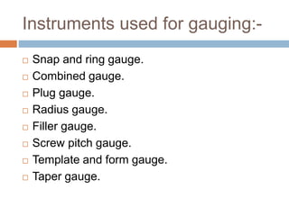 Instruments used for gauging:-
 Snap and ring gauge.
 Combined gauge.
 Plug gauge.
 Radius gauge.
 Filler gauge.
 Screw pitch gauge.
 Template and form gauge.
 Taper gauge.
 