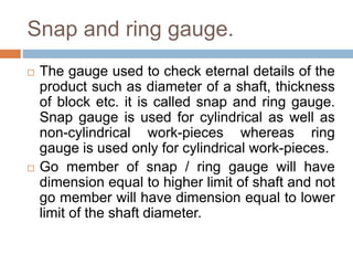 Snap and ring gauge.
 The gauge used to check eternal details of the
product such as diameter of a shaft, thickness
of block etc. it is called snap and ring gauge.
Snap gauge is used for cylindrical as well as
non-cylindrical work-pieces whereas ring
gauge is used only for cylindrical work-pieces.
 Go member of snap / ring gauge will have
dimension equal to higher limit of shaft and not
go member will have dimension equal to lower
limit of the shaft diameter.
 