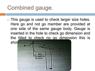 Combined gauge.
 This gauge is used to check larger size holes.
Here go and not go member are provided at
one side of the same gauge body. Gauge is
inserted in the hole to check go dimension and
the titled to check no go dimension this is
shown in figure below.
 