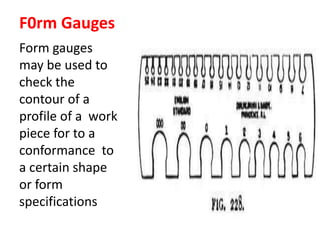 F0rm Gauges
Form gauges
may be used to
check the
contour of a
profile of a work
piece for to a
conformance to
a certain shape
or form
specifications
 