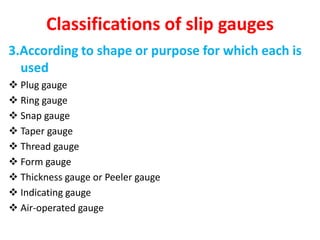 Classifications of slip gauges
3.According to shape or purpose for which each is
used
 Plug gauge
 Ring gauge
 Snap gauge
 Taper gauge
 Thread gauge
 Form gauge
 Thickness gauge or Peeler gauge
 Indicating gauge
 Air-operated gauge
 