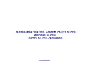 Angela Donatiello 1
Topologia della retta reale. Concetto intuitivo di limite.
Definizioni di limite.
Teoremi sui limiti. Applicazioni.
 