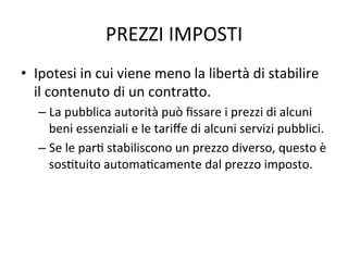 PREZZI	
  IMPOSTI	
  
•  Ipotesi	
  in	
  cui	
  viene	
  meno	
  la	
  libertà	
  di	
  stabilire	
  
il	
  contenuto	
  di	
  un	
  contra?o.	
  
– La	
  pubblica	
  autorità	
  può	
  ﬁssare	
  i	
  prezzi	
  di	
  alcuni	
  
beni	
  essenziali	
  e	
  le	
  tariﬀe	
  di	
  alcuni	
  servizi	
  pubblici.	
  
– Se	
  le	
  parA	
  stabiliscono	
  un	
  prezzo	
  diverso,	
  questo	
  è	
  
sosAtuito	
  automaAcamente	
  dal	
  prezzo	
  imposto.	
  
 