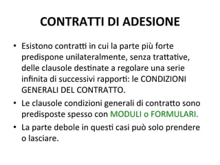 CONTRATTI	
  DI	
  ADESIONE	
  
•  Esistono	
  contraV	
  in	
  cui	
  la	
  parte	
  più	
  forte	
  
predispone	
  unilateralmente,	
  senza	
  tra?aAve,	
  
delle	
  clausole	
  desAnate	
  a	
  regolare	
  una	
  serie	
  
inﬁnita	
  di	
  successivi	
  rapporA:	
  le	
  CONDIZIONI	
  
GENERALI	
  DEL	
  CONTRATTO.	
  
•  Le	
  clausole	
  condizioni	
  generali	
  di	
  contra?o	
  sono	
  
predisposte	
  spesso	
  con	
  MODULI	
  o	
  FORMULARI.	
  
•  La	
  parte	
  debole	
  in	
  quesA	
  casi	
  può	
  solo	
  prendere	
  
o	
  lasciare.	
  
 