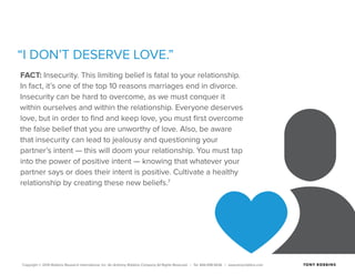 Copyright © 2015 Robbins Research International, Inc. An Anthony Robbins Company All Rights Reserved. | Tel. 844.498.5636 | www.tonyrobbins.com
“I DON’T DESERVE LOVE.”
FACT: Insecurity. This limiting belief is fatal to your relationship.
In fact, it’s one of the top 10 reasons marriages end in divorce.
Insecurity can be hard to overcome, as we must conquer it
within ourselves and within the relationship. Everyone deserves
love, but in order to find and keep love, you must first overcome
the false belief that you are unworthy of love. Also, be aware
that insecurity can lead to jealousy and questioning your
partner’s intent — this will doom your relationship. You must tap
into the power of positive intent — knowing that whatever your
partner says or does their intent is positive. Cultivate a healthy
relationship by creating these new beliefs.7
 