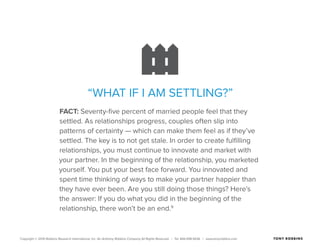 Copyright © 2015 Robbins Research International, Inc. An Anthony Robbins Company All Rights Reserved. | Tel. 844.498.5636 | www.tonyrobbins.com
“WHAT IF I AM SETTLING?”
FACT: Seventy-five percent of married people feel that they
settled. As relationships progress, couples often slip into
patterns of certainty — which can make them feel as if they’ve
settled. The key is to not get stale. In order to create fulfilling
relationships, you must continue to innovate and market with
your partner. In the beginning of the relationship, you marketed
yourself. You put your best face forward. You innovated and
spent time thinking of ways to make your partner happier than
they have ever been. Are you still doing those things? Here’s
the answer: If you do what you did in the beginning of the
relationship, there won’t be an end.9
 