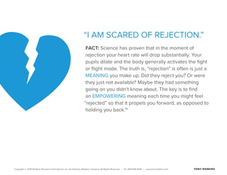 Copyright © 2015 Robbins Research International, Inc. An Anthony Robbins Company All Rights Reserved. | Tel. 844.498.5636 | www.tonyrobbins.com
“I AM SCARED OF REJECTION.”
FACT: Science has proven that in the moment of
rejection your heart rate will drop substantially. Your
pupils dilate and the body generally activates the fight
or flight mode. The truth is, “rejection” is often is just a
MEANING you make up. Did they reject you? Or were
they just not available? Maybe they had something
going on you didn’t know about. The key is to find
an EMPOWERING meaning each time you might feel
“rejected” so that it propels you forward, as opposed to
holding you back.10
 