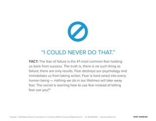 Copyright © 2015 Robbins Research International, Inc. An Anthony Robbins Company All Rights Reserved. | Tel. 844.498.5636 | www.tonyrobbins.com
“I COULD NEVER DO THAT.”
FACT: The fear of failure is the #1 most common fear holding
us back from success. The truth is, there is no such thing as
failure; there are only results. Fear destroys our psychology and
immobilizes us from taking action. Fear is hard wired into every
human being — nothing we do in our lifetimes will take away
fear. The secret is learning how to use fear instead of letting
fear use you!13
 